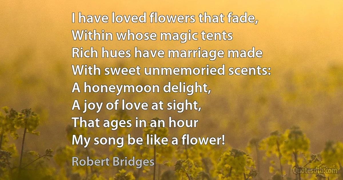 I have loved flowers that fade,
Within whose magic tents
Rich hues have marriage made
With sweet unmemoried scents:
A honeymoon delight,
A joy of love at sight,
That ages in an hour
My song be like a flower! (Robert Bridges)