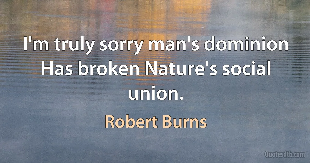 I'm truly sorry man's dominion
Has broken Nature's social union. (Robert Burns)