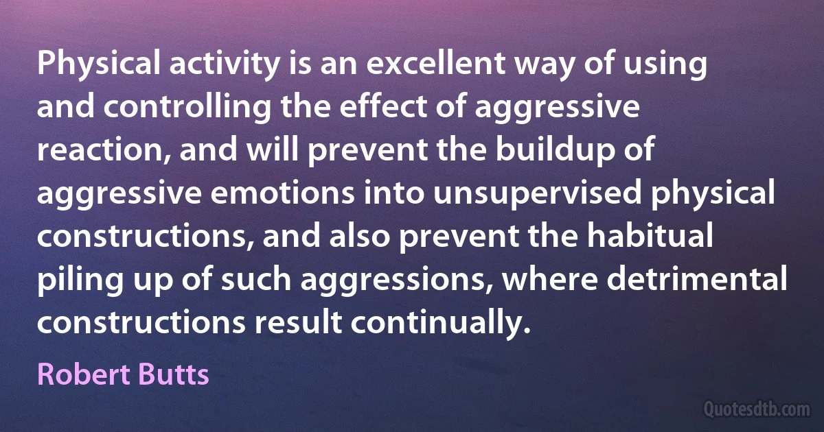 Physical activity is an excellent way of using and controlling the effect of aggressive reaction, and will prevent the buildup of aggressive emotions into unsupervised physical constructions, and also prevent the habitual piling up of such aggressions, where detrimental constructions result continually. (Robert Butts)