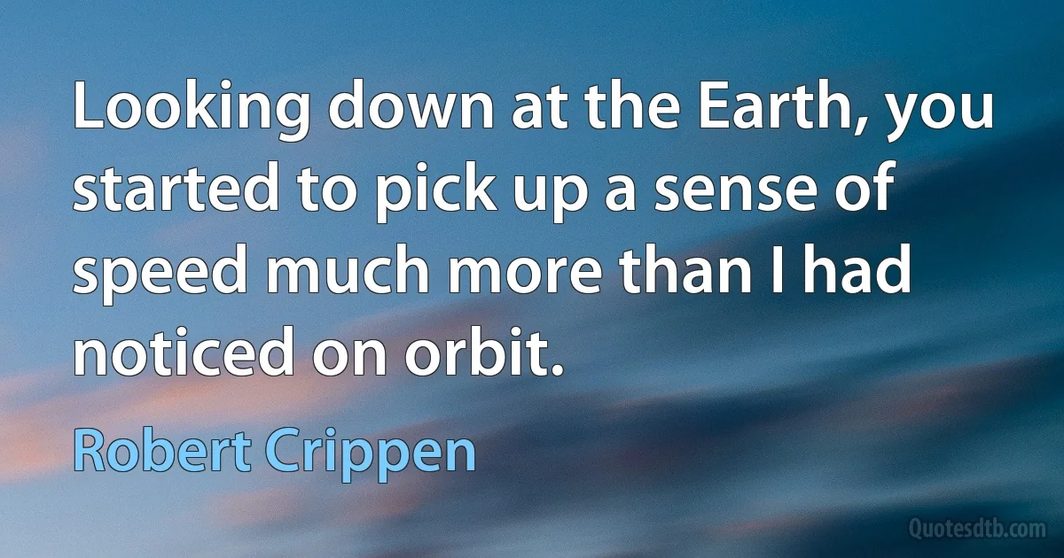 Looking down at the Earth, you started to pick up a sense of speed much more than I had noticed on orbit. (Robert Crippen)