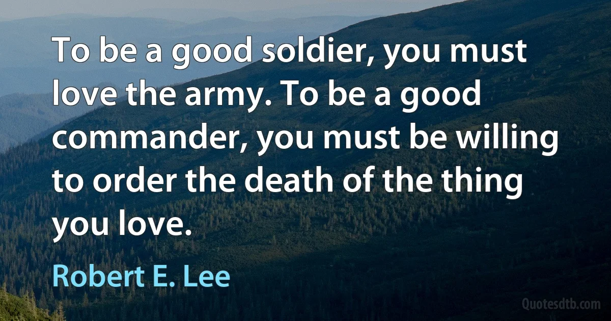 To be a good soldier, you must love the army. To be a good commander, you must be willing to order the death of the thing you love. (Robert E. Lee)