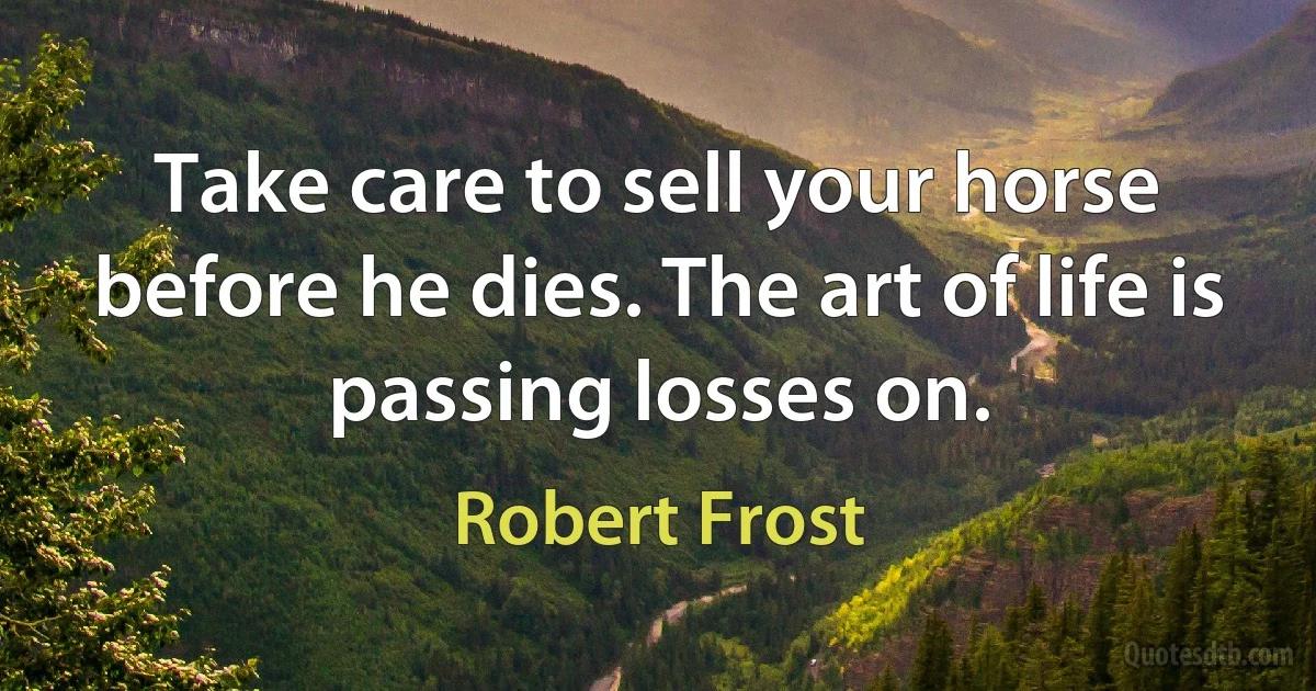 Take care to sell your horse before he dies. The art of life is passing losses on. (Robert Frost)