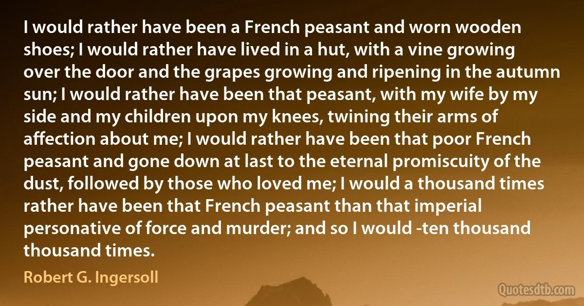 I would rather have been a French peasant and worn wooden shoes; I would rather have lived in a hut, with a vine growing over the door and the grapes growing and ripening in the autumn sun; I would rather have been that peasant, with my wife by my side and my children upon my knees, twining their arms of affection about me; I would rather have been that poor French peasant and gone down at last to the eternal promiscuity of the dust, followed by those who loved me; I would a thousand times rather have been that French peasant than that imperial personative of force and murder; and so I would -ten thousand thousand times. (Robert G. Ingersoll)