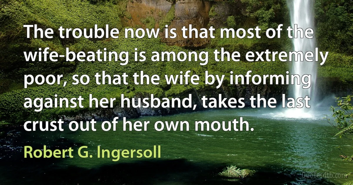 The trouble now is that most of the wife-beating is among the extremely poor, so that the wife by informing against her husband, takes the last crust out of her own mouth. (Robert G. Ingersoll)