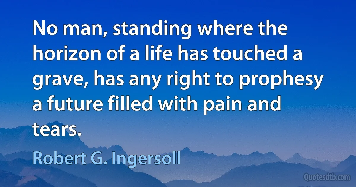 No man, standing where the horizon of a life has touched a grave, has any right to prophesy a future filled with pain and tears. (Robert G. Ingersoll)