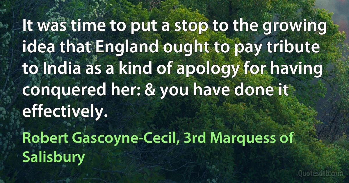 It was time to put a stop to the growing idea that England ought to pay tribute to India as a kind of apology for having conquered her: & you have done it effectively. (Robert Gascoyne-Cecil, 3rd Marquess of Salisbury)