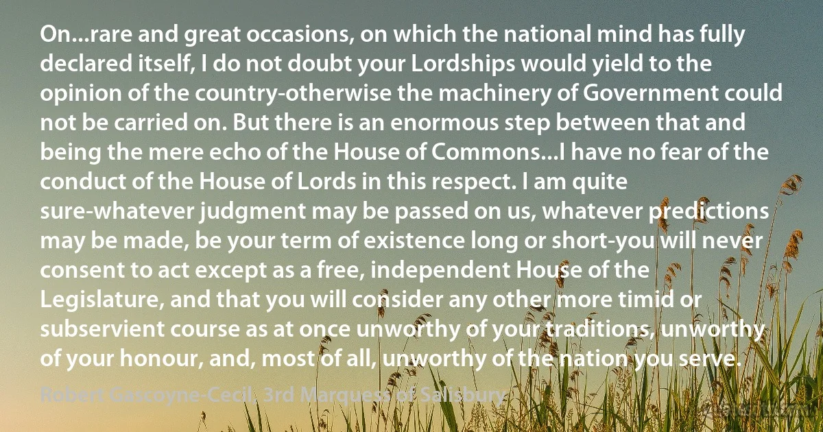 On...rare and great occasions, on which the national mind has fully declared itself, I do not doubt your Lordships would yield to the opinion of the country-otherwise the machinery of Government could not be carried on. But there is an enormous step between that and being the mere echo of the House of Commons...I have no fear of the conduct of the House of Lords in this respect. I am quite sure-whatever judgment may be passed on us, whatever predictions may be made, be your term of existence long or short-you will never consent to act except as a free, independent House of the Legislature, and that you will consider any other more timid or subservient course as at once unworthy of your traditions, unworthy of your honour, and, most of all, unworthy of the nation you serve. (Robert Gascoyne-Cecil, 3rd Marquess of Salisbury)