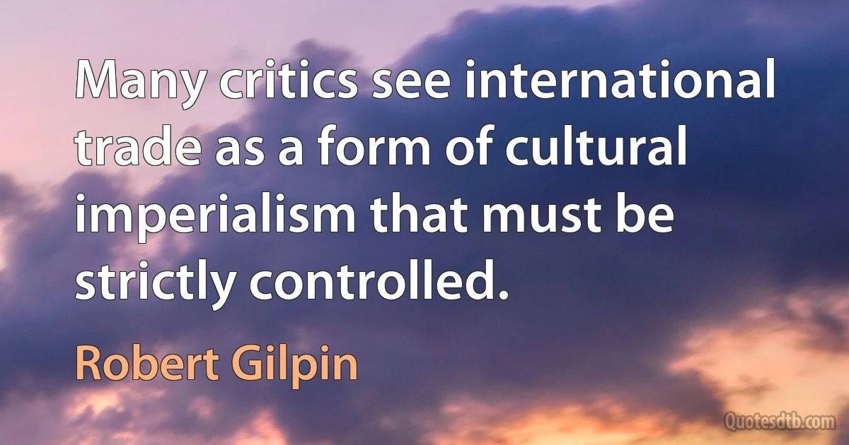 Many critics see international trade as a form of cultural imperialism that must be strictly controlled. (Robert Gilpin)