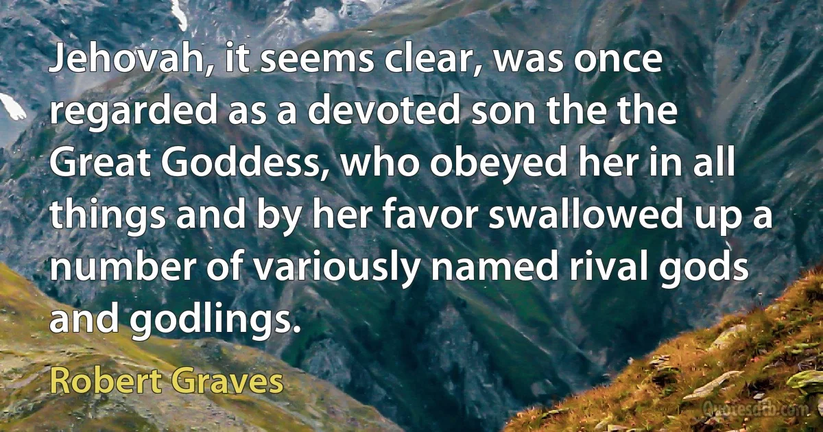 Jehovah, it seems clear, was once regarded as a devoted son the the Great Goddess, who obeyed her in all things and by her favor swallowed up a number of variously named rival gods and godlings. (Robert Graves)