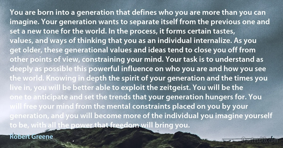 You are born into a generation that defines who you are more than you can imagine. Your generation wants to separate itself from the previous one and set a new tone for the world. In the process, it forms certain tastes, values, and ways of thinking that you as an individual internalize. As you get older, these generational values and ideas tend to close you off from other points of view, constraining your mind. Your task is to understand as deeply as possible this powerful influence on who you are and how you see the world. Knowing in depth the spirit of your generation and the times you live in, you will be better able to exploit the zeitgeist. You will be the one to anticipate and set the trends that your generation hungers for. You will free your mind from the mental constraints placed on you by your generation, and you will become more of the individual you imagine yourself to be, with all the power that freedom will bring you. (Robert Greene)