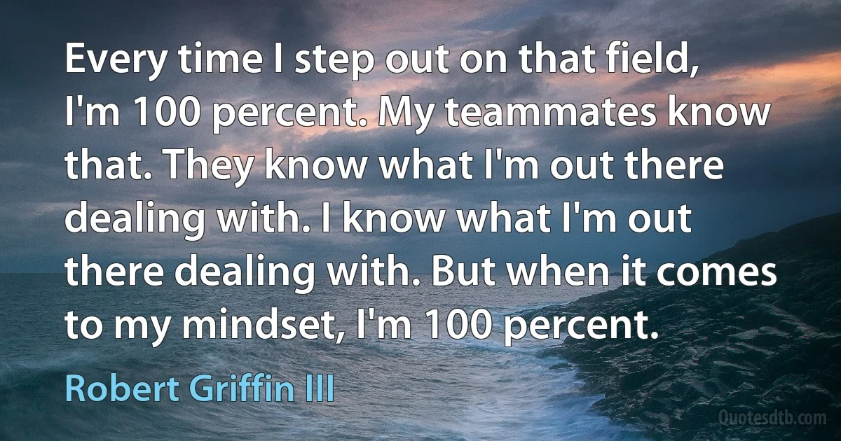 Every time I step out on that field, I'm 100 percent. My teammates know that. They know what I'm out there dealing with. I know what I'm out there dealing with. But when it comes to my mindset, I'm 100 percent. (Robert Griffin III)