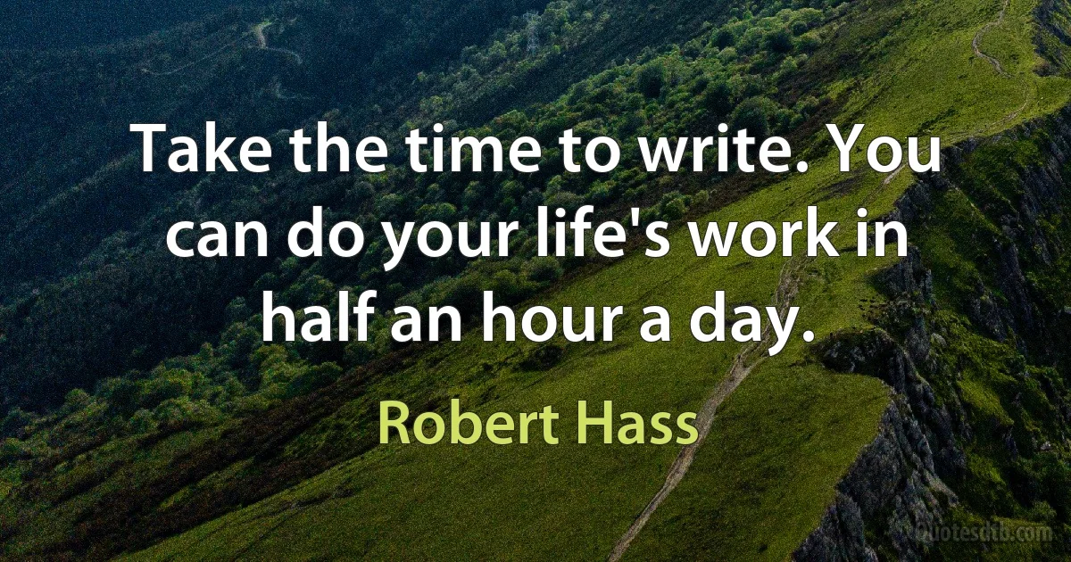 Take the time to write. You can do your life's work in half an hour a day. (Robert Hass)