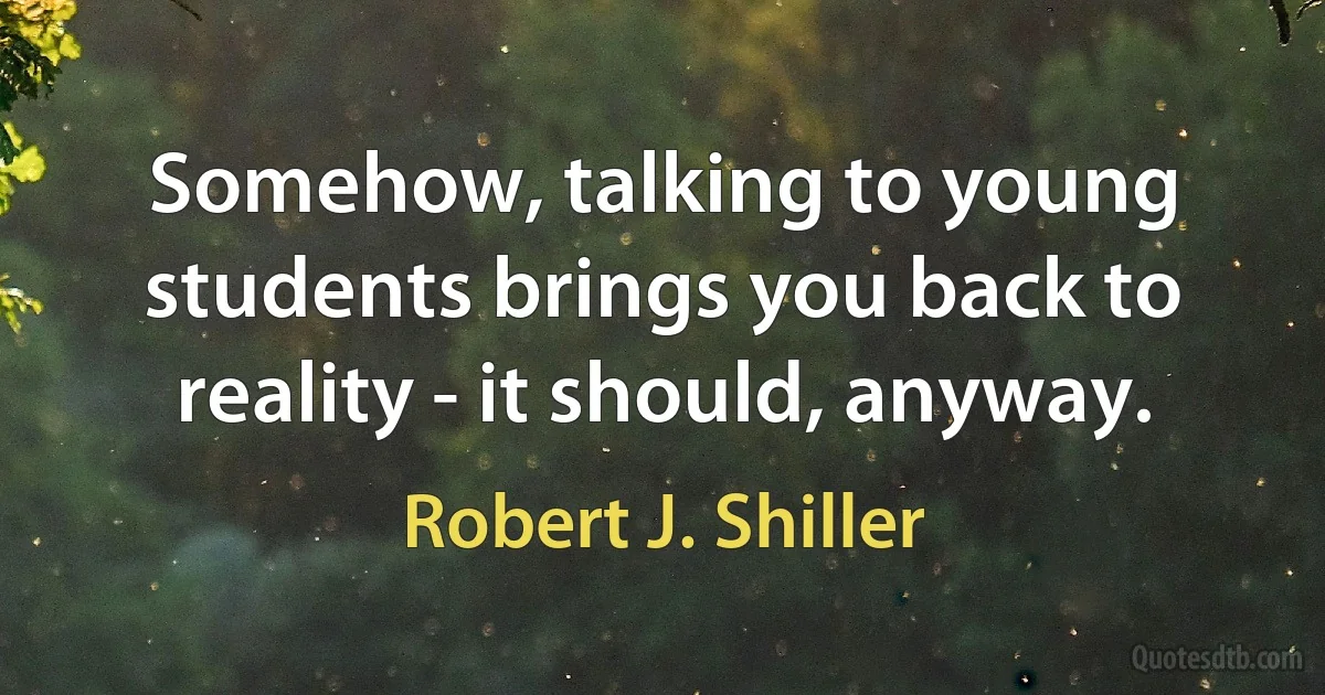 Somehow, talking to young students brings you back to reality - it should, anyway. (Robert J. Shiller)