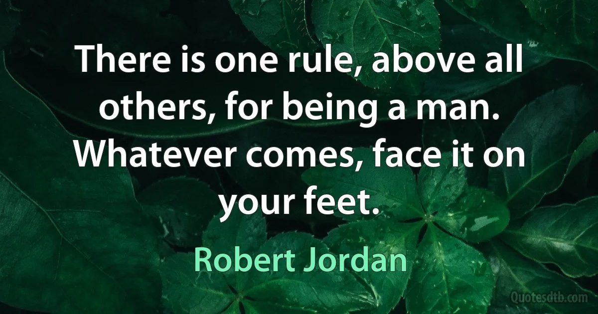 There is one rule, above all others, for being a man. Whatever comes, face it on your feet. (Robert Jordan)