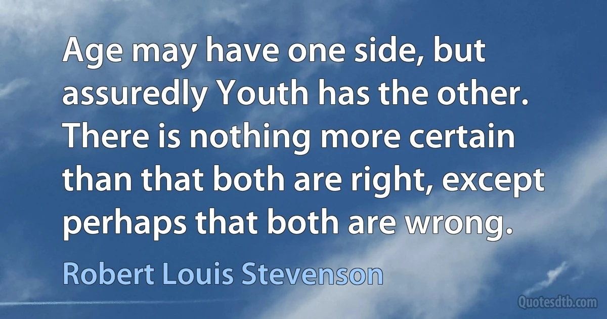 Age may have one side, but assuredly Youth has the other. There is nothing more certain than that both are right, except perhaps that both are wrong. (Robert Louis Stevenson)