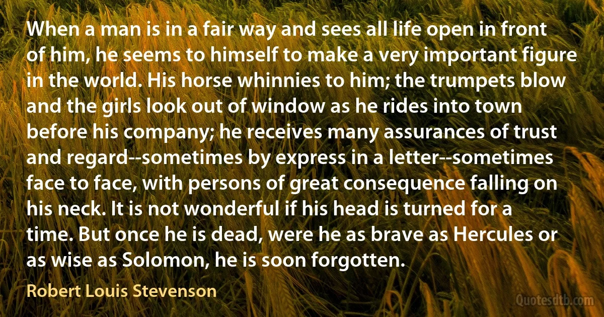 When a man is in a fair way and sees all life open in front of him, he seems to himself to make a very important figure in the world. His horse whinnies to him; the trumpets blow and the girls look out of window as he rides into town before his company; he receives many assurances of trust and regard--sometimes by express in a letter--sometimes face to face, with persons of great consequence falling on his neck. It is not wonderful if his head is turned for a time. But once he is dead, were he as brave as Hercules or as wise as Solomon, he is soon forgotten. (Robert Louis Stevenson)