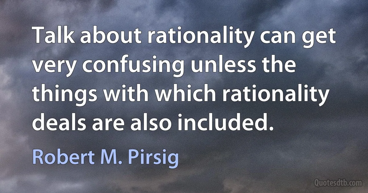 Talk about rationality can get very confusing unless the things with which rationality deals are also included. (Robert M. Pirsig)