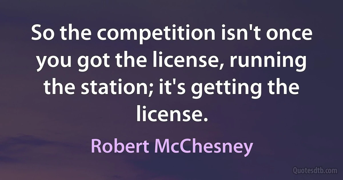 So the competition isn't once you got the license, running the station; it's getting the license. (Robert McChesney)