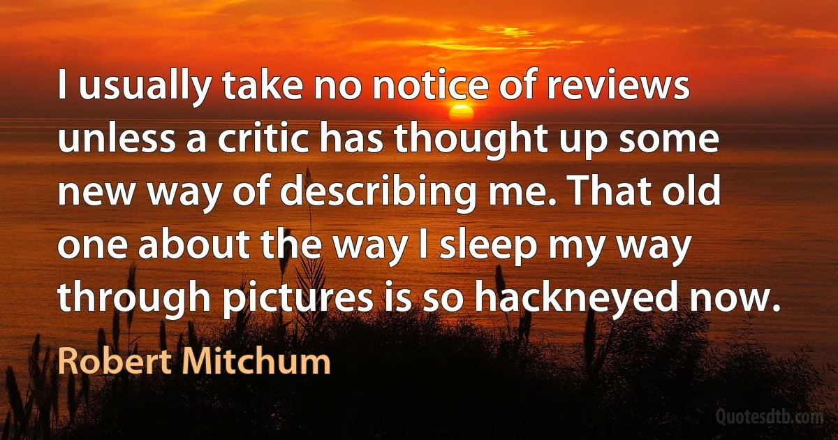 I usually take no notice of reviews unless a critic has thought up some new way of describing me. That old one about the way I sleep my way through pictures is so hackneyed now. (Robert Mitchum)