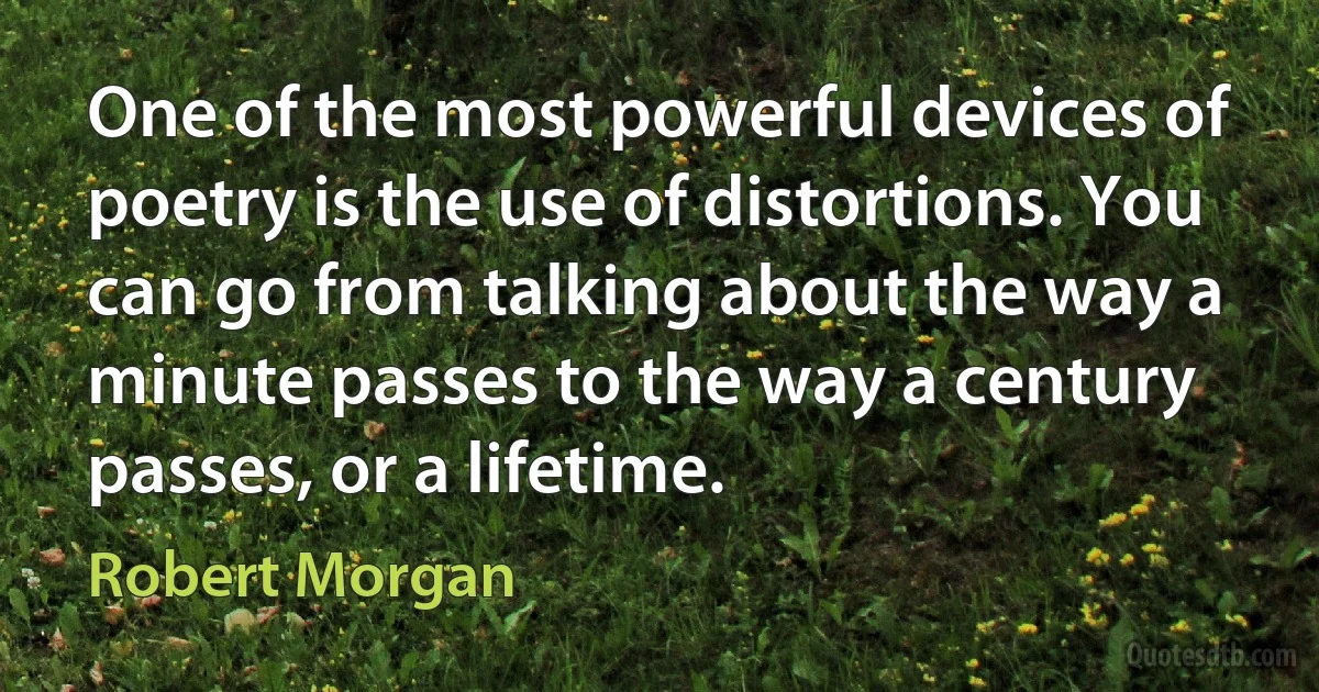 One of the most powerful devices of poetry is the use of distortions. You can go from talking about the way a minute passes to the way a century passes, or a lifetime. (Robert Morgan)