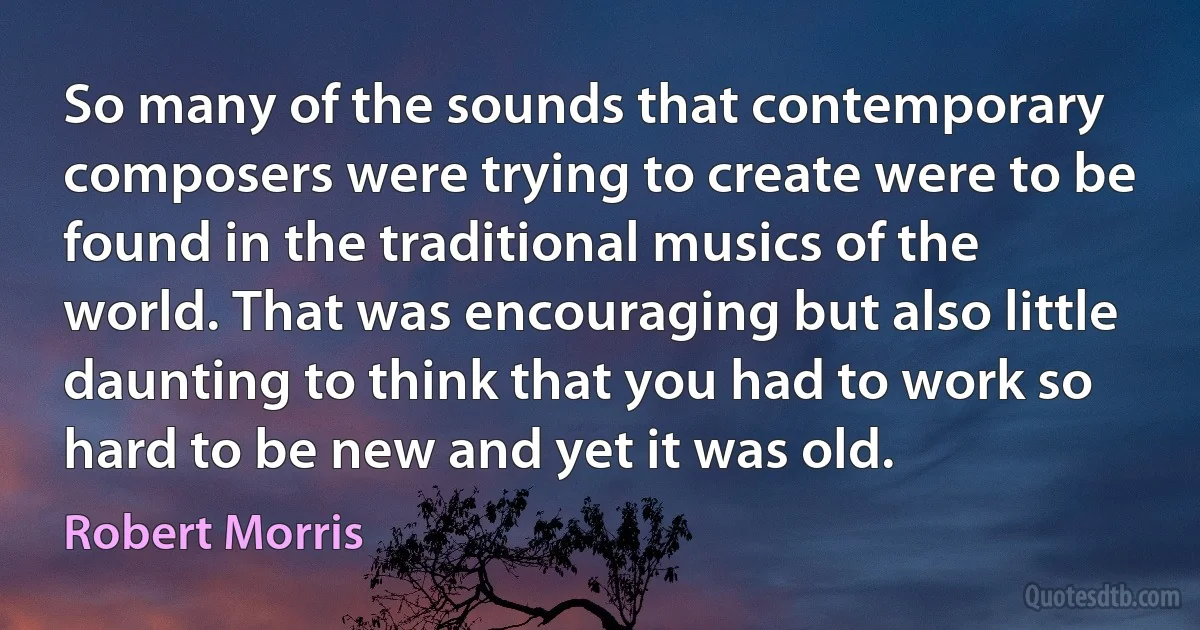 So many of the sounds that contemporary composers were trying to create were to be found in the traditional musics of the world. That was encouraging but also little daunting to think that you had to work so hard to be new and yet it was old. (Robert Morris)