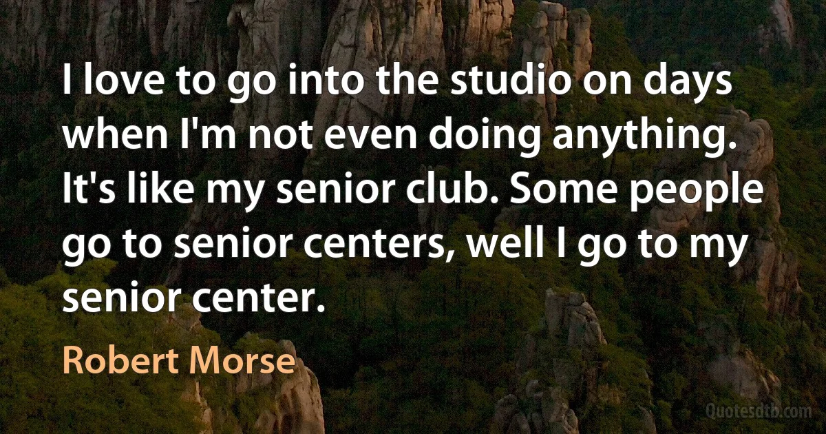 I love to go into the studio on days when I'm not even doing anything. It's like my senior club. Some people go to senior centers, well I go to my senior center. (Robert Morse)