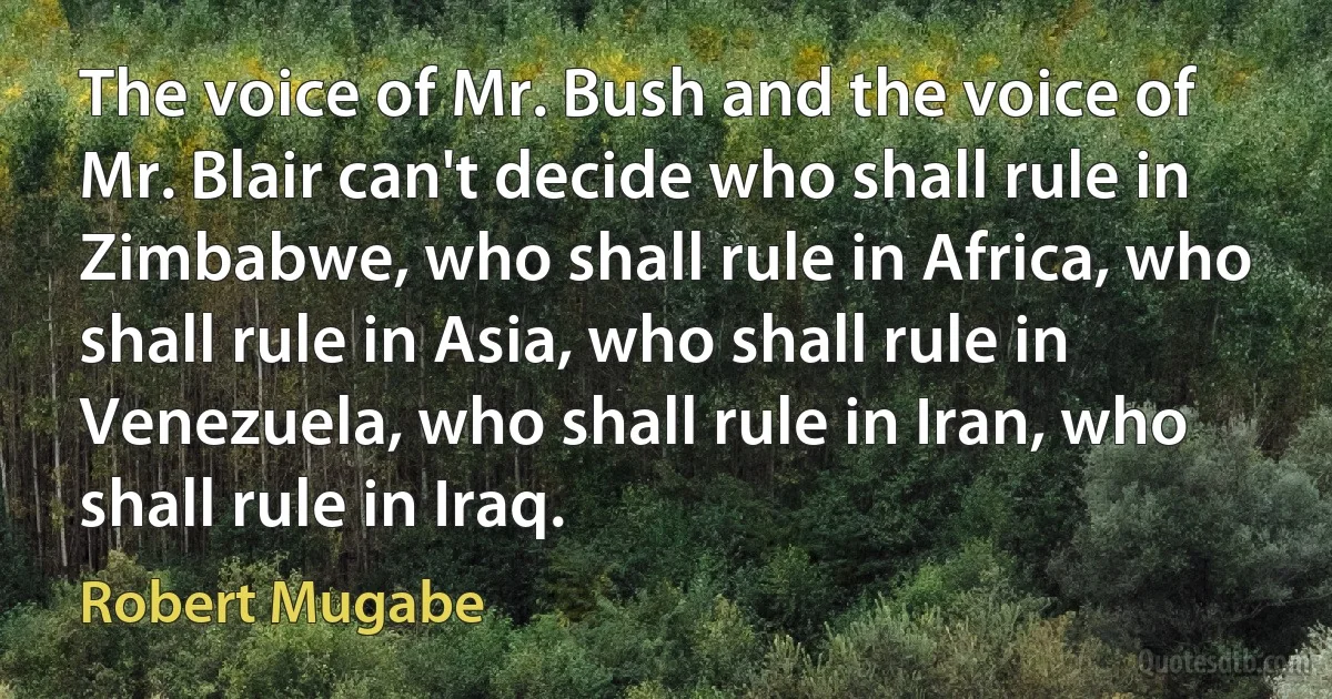 The voice of Mr. Bush and the voice of Mr. Blair can't decide who shall rule in Zimbabwe, who shall rule in Africa, who shall rule in Asia, who shall rule in Venezuela, who shall rule in Iran, who shall rule in Iraq. (Robert Mugabe)