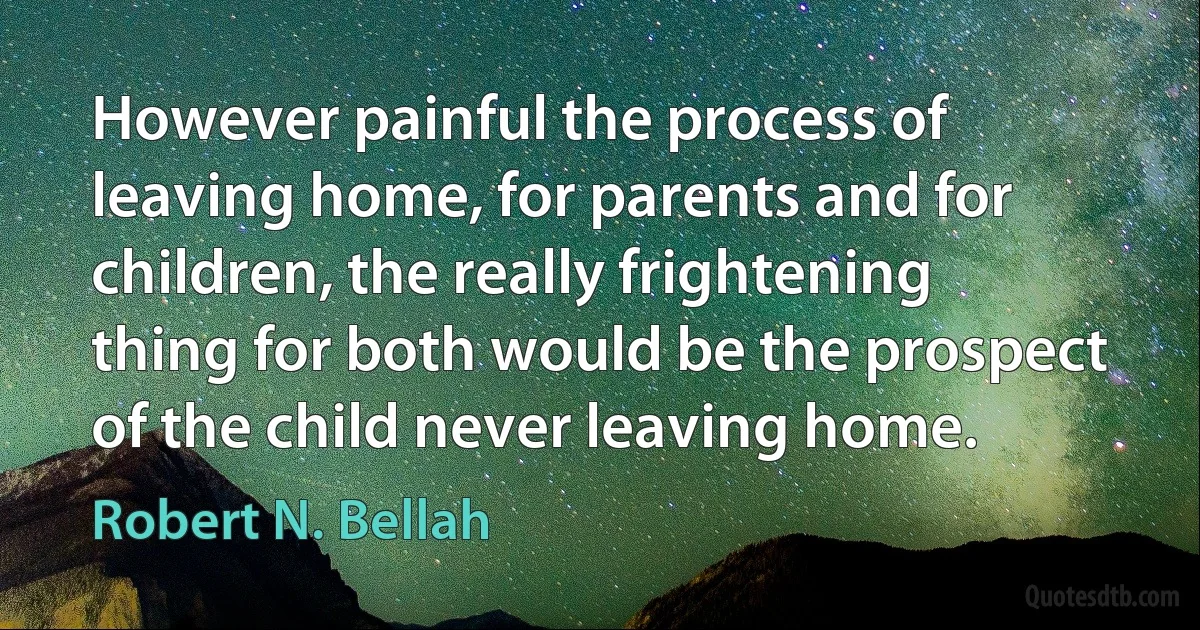 However painful the process of leaving home, for parents and for children, the really frightening thing for both would be the prospect of the child never leaving home. (Robert N. Bellah)