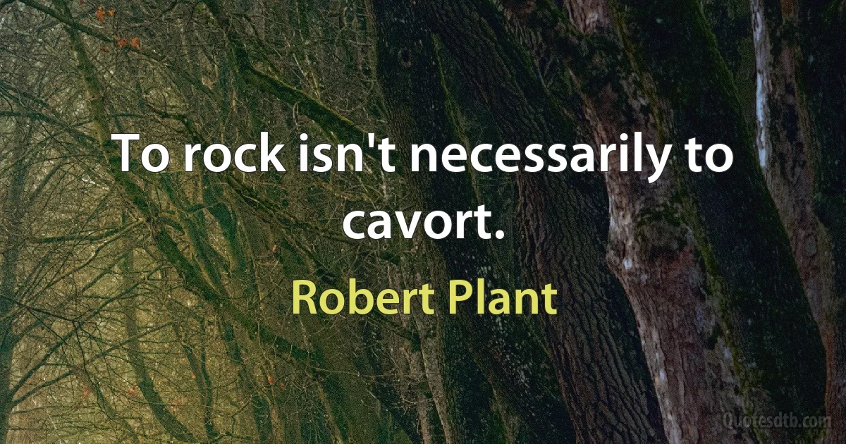 To rock isn't necessarily to cavort. (Robert Plant)