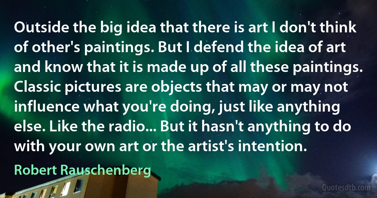 Outside the big idea that there is art I don't think of other's paintings. But I defend the idea of art and know that it is made up of all these paintings. Classic pictures are objects that may or may not influence what you're doing, just like anything else. Like the radio... But it hasn't anything to do with your own art or the artist's intention. (Robert Rauschenberg)