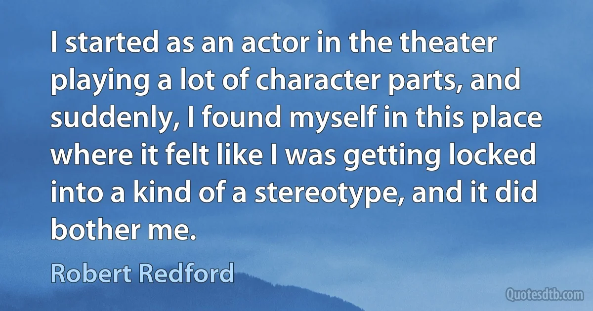 I started as an actor in the theater playing a lot of character parts, and suddenly, I found myself in this place where it felt like I was getting locked into a kind of a stereotype, and it did bother me. (Robert Redford)