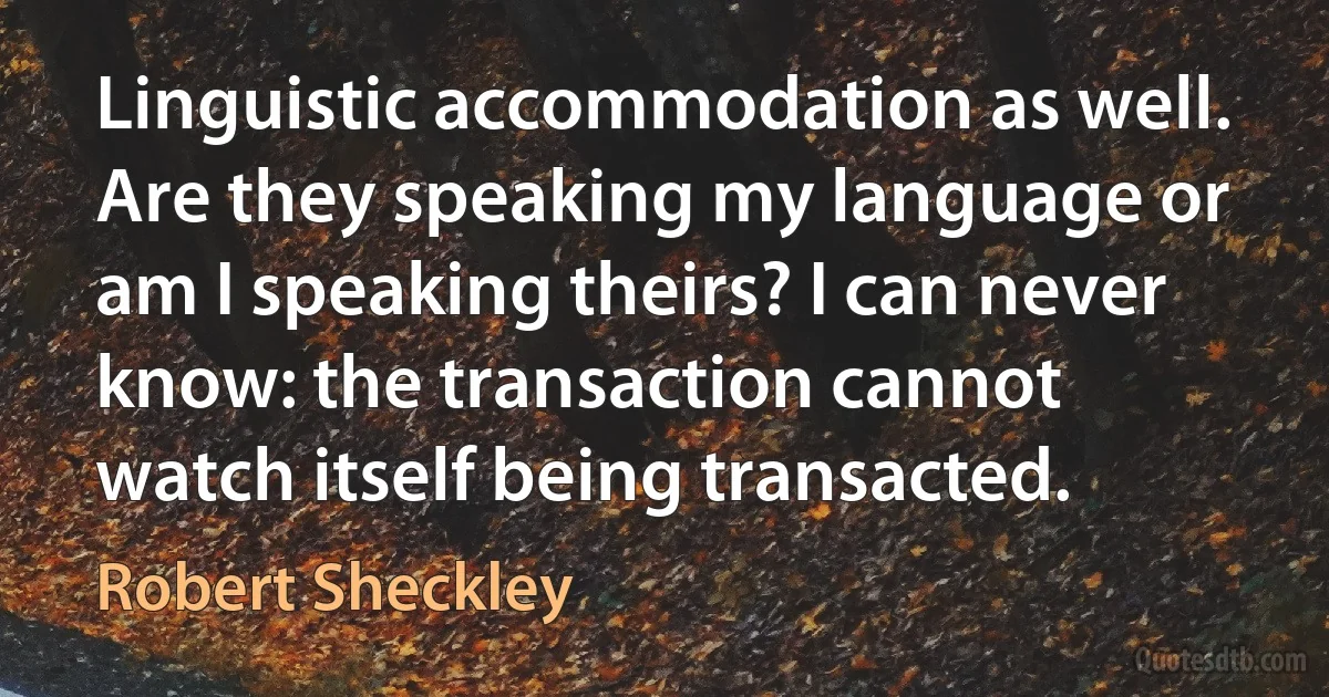 Linguistic accommodation as well. Are they speaking my language or am I speaking theirs? I can never know: the transaction cannot watch itself being transacted. (Robert Sheckley)