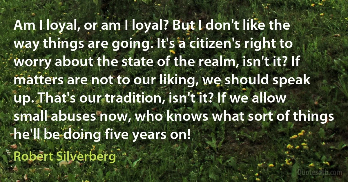 Am I loyal, or am I loyal? But I don't like the way things are going. It's a citizen's right to worry about the state of the realm, isn't it? If matters are not to our liking, we should speak up. That's our tradition, isn't it? If we allow small abuses now, who knows what sort of things he'll be doing five years on! (Robert Silverberg)