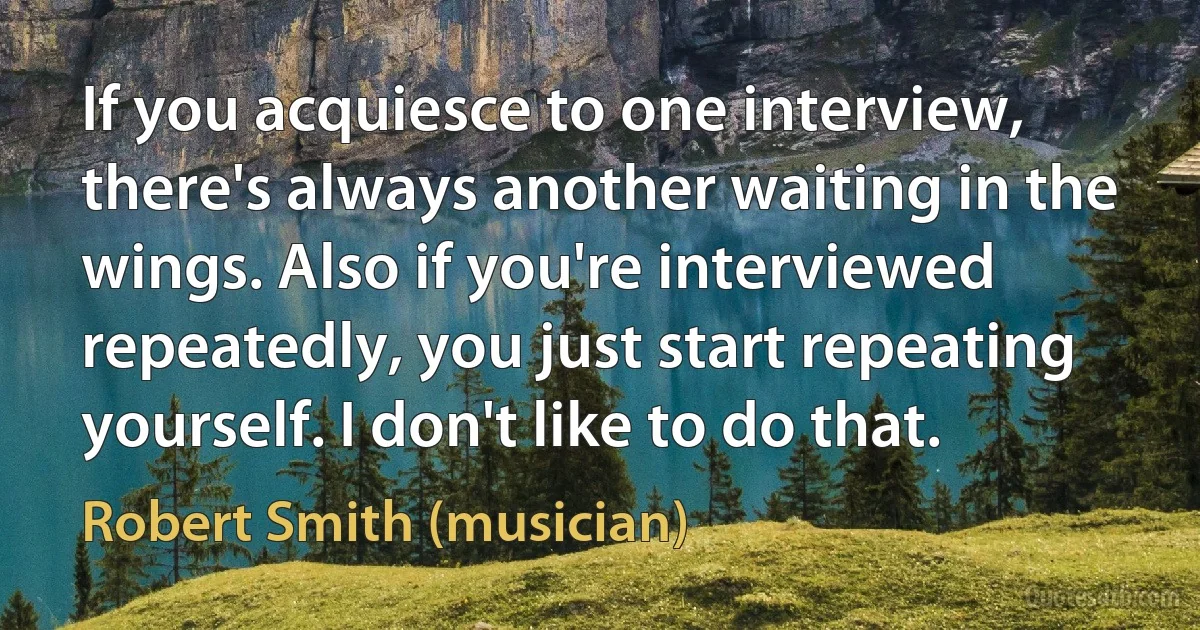 If you acquiesce to one interview, there's always another waiting in the wings. Also if you're interviewed repeatedly, you just start repeating yourself. I don't like to do that. (Robert Smith (musician))