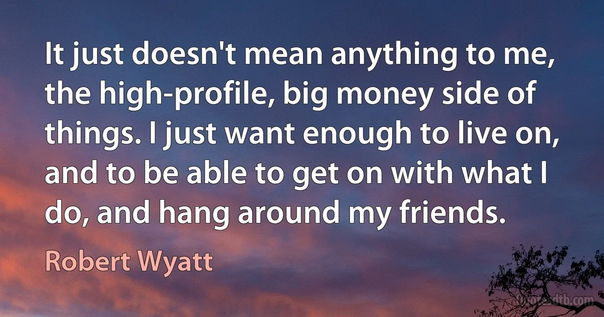 It just doesn't mean anything to me, the high-profile, big money side of things. I just want enough to live on, and to be able to get on with what I do, and hang around my friends. (Robert Wyatt)