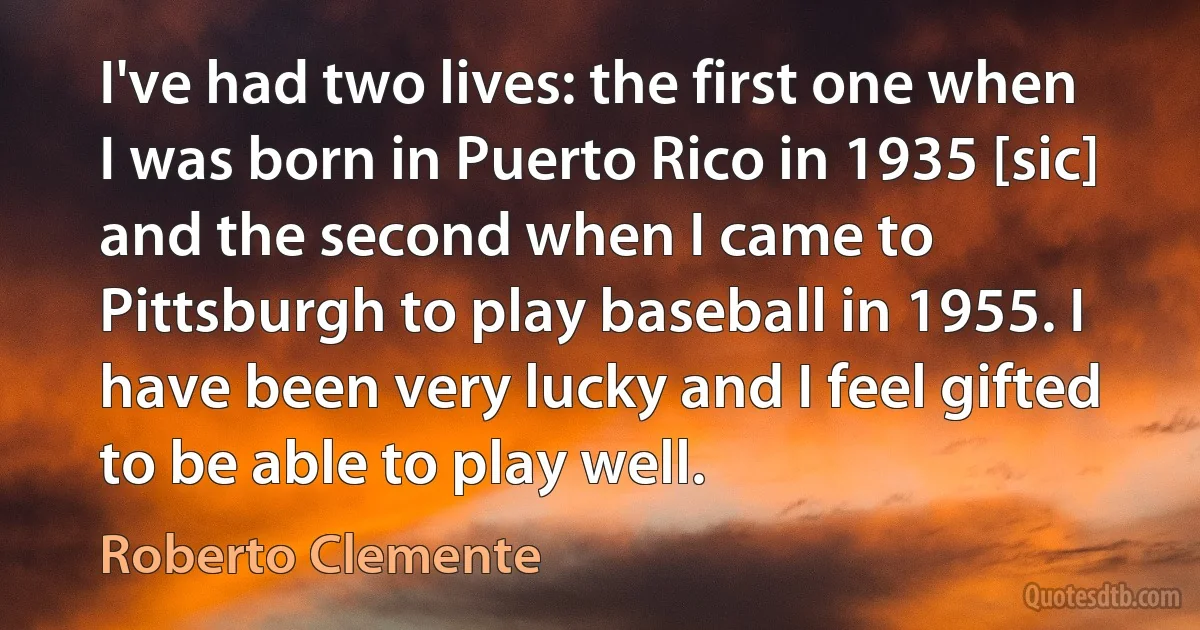 I've had two lives: the first one when I was born in Puerto Rico in 1935 [sic] and the second when I came to Pittsburgh to play baseball in 1955. I have been very lucky and I feel gifted to be able to play well. (Roberto Clemente)