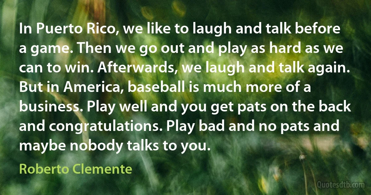 In Puerto Rico, we like to laugh and talk before a game. Then we go out and play as hard as we can to win. Afterwards, we laugh and talk again. But in America, baseball is much more of a business. Play well and you get pats on the back and congratulations. Play bad and no pats and maybe nobody talks to you. (Roberto Clemente)