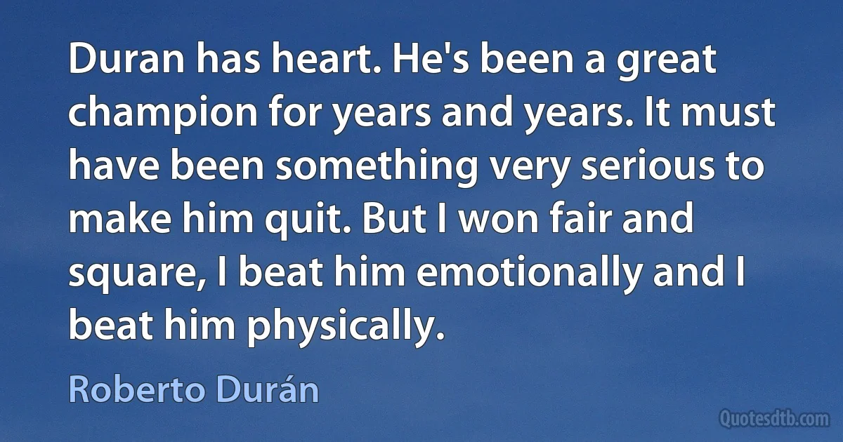 Duran has heart. He's been a great champion for years and years. It must have been something very serious to make him quit. But I won fair and square, I beat him emotionally and I beat him physically. (Roberto Durán)