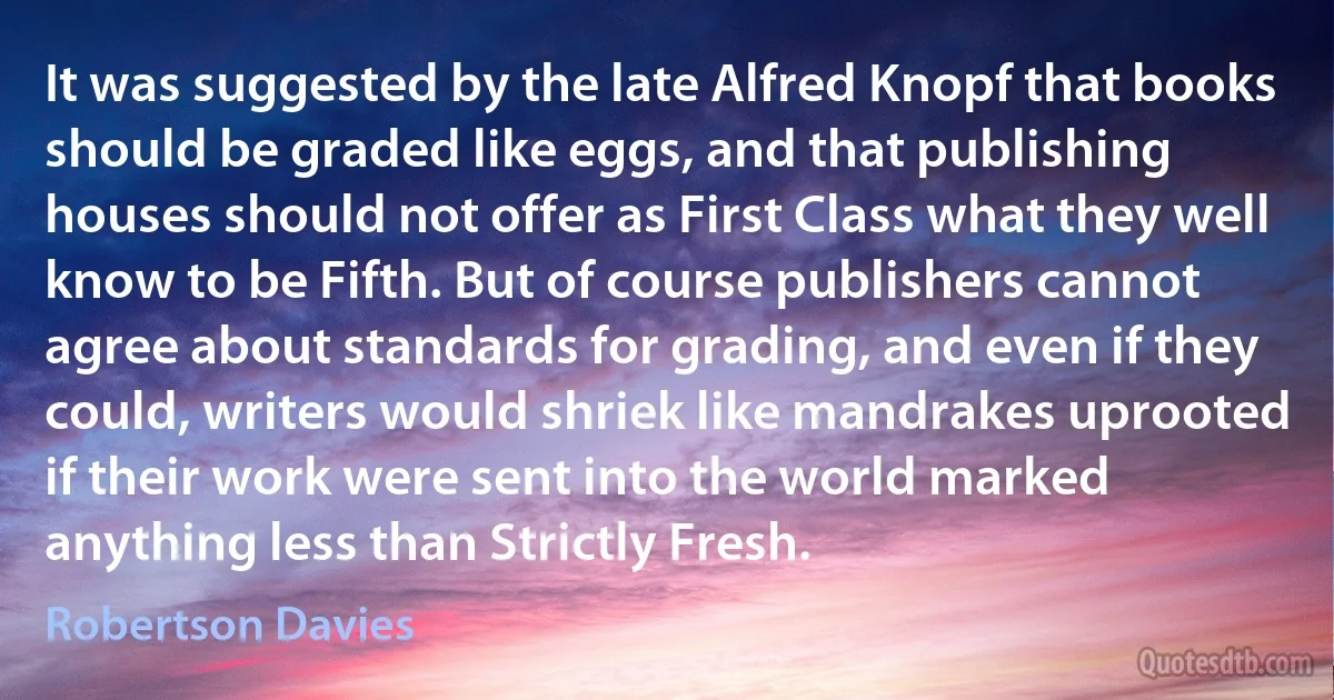 It was suggested by the late Alfred Knopf that books should be graded like eggs, and that publishing houses should not offer as First Class what they well know to be Fifth. But of course publishers cannot agree about standards for grading, and even if they could, writers would shriek like mandrakes uprooted if their work were sent into the world marked anything less than Strictly Fresh. (Robertson Davies)