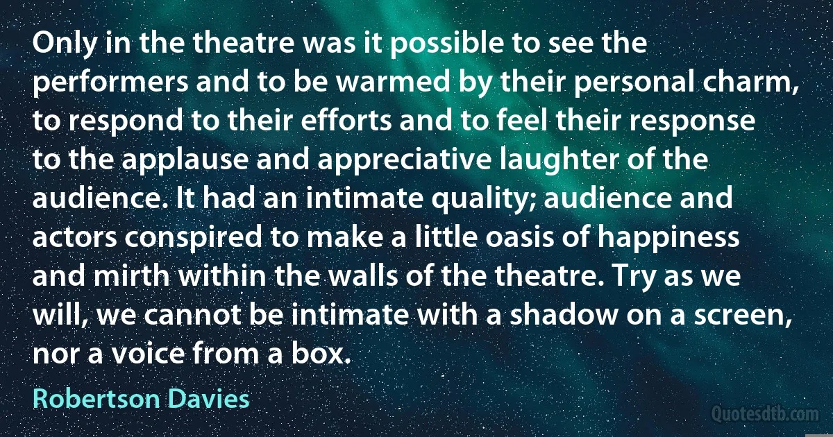 Only in the theatre was it possible to see the performers and to be warmed by their personal charm, to respond to their efforts and to feel their response to the applause and appreciative laughter of the audience. It had an intimate quality; audience and actors conspired to make a little oasis of happiness and mirth within the walls of the theatre. Try as we will, we cannot be intimate with a shadow on a screen, nor a voice from a box. (Robertson Davies)