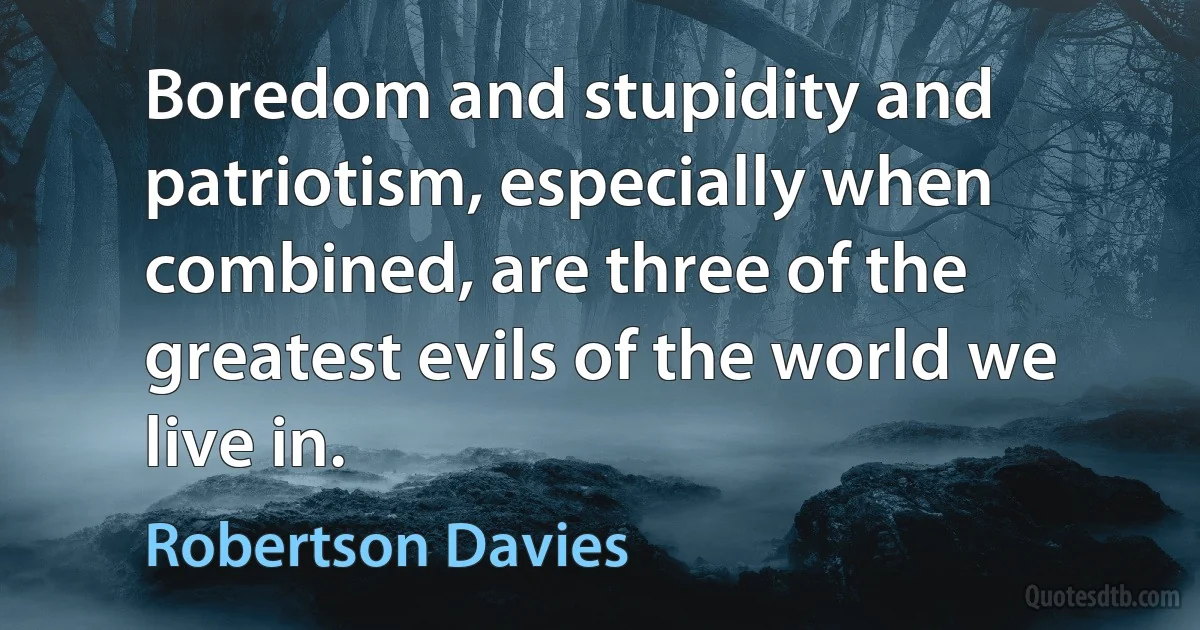 Boredom and stupidity and patriotism, especially when combined, are three of the greatest evils of the world we live in. (Robertson Davies)