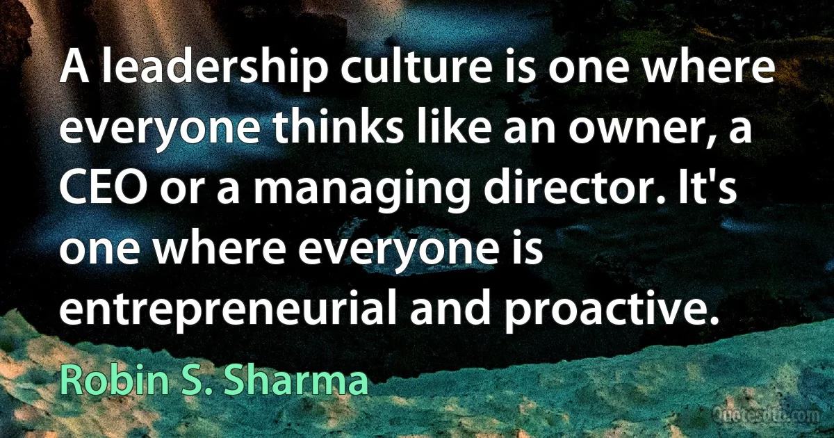 A leadership culture is one where everyone thinks like an owner, a CEO or a managing director. It's one where everyone is entrepreneurial and proactive. (Robin S. Sharma)