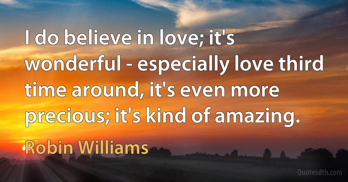 I do believe in love; it's wonderful - especially love third time around, it's even more precious; it's kind of amazing. (Robin Williams)