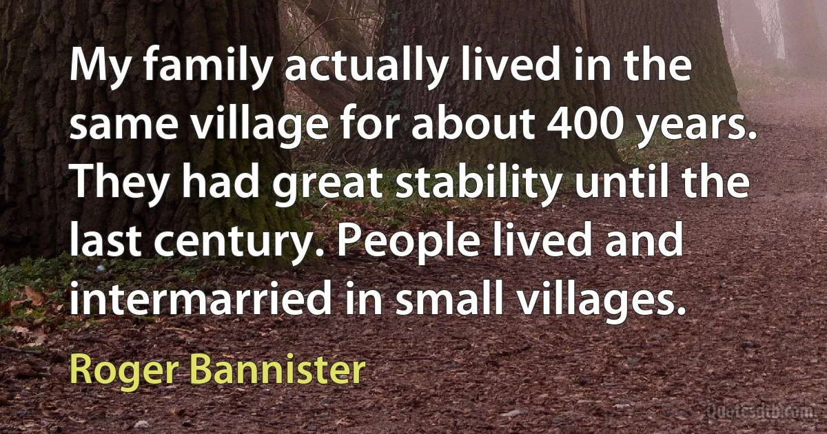 My family actually lived in the same village for about 400 years. They had great stability until the last century. People lived and intermarried in small villages. (Roger Bannister)