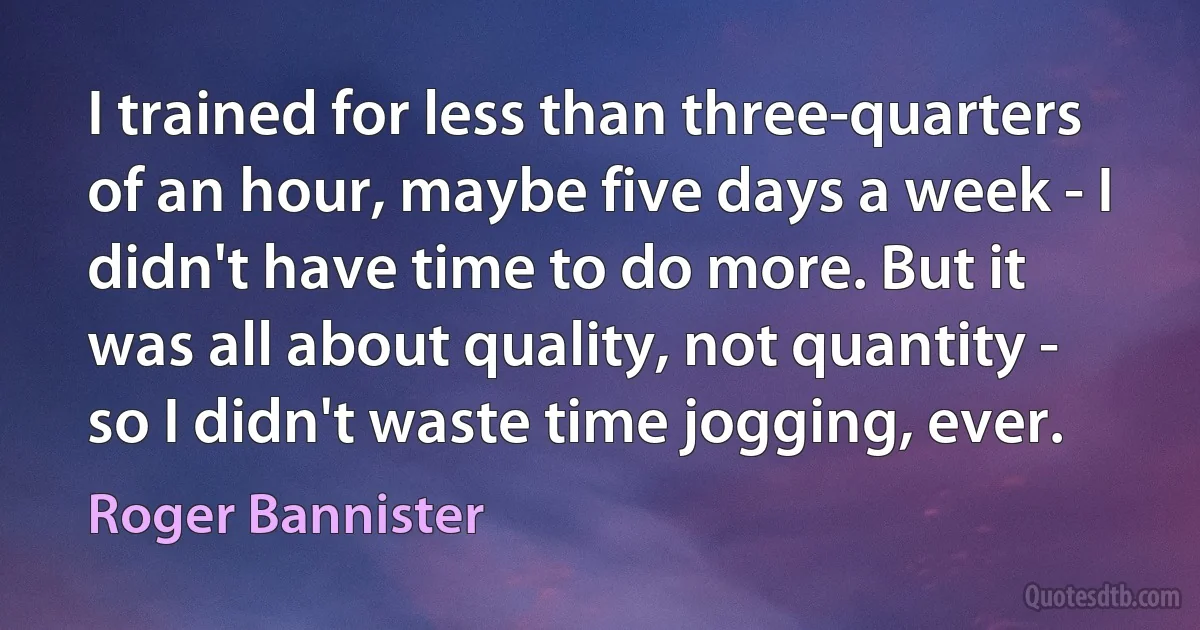 I trained for less than three-quarters of an hour, maybe five days a week - I didn't have time to do more. But it was all about quality, not quantity - so I didn't waste time jogging, ever. (Roger Bannister)