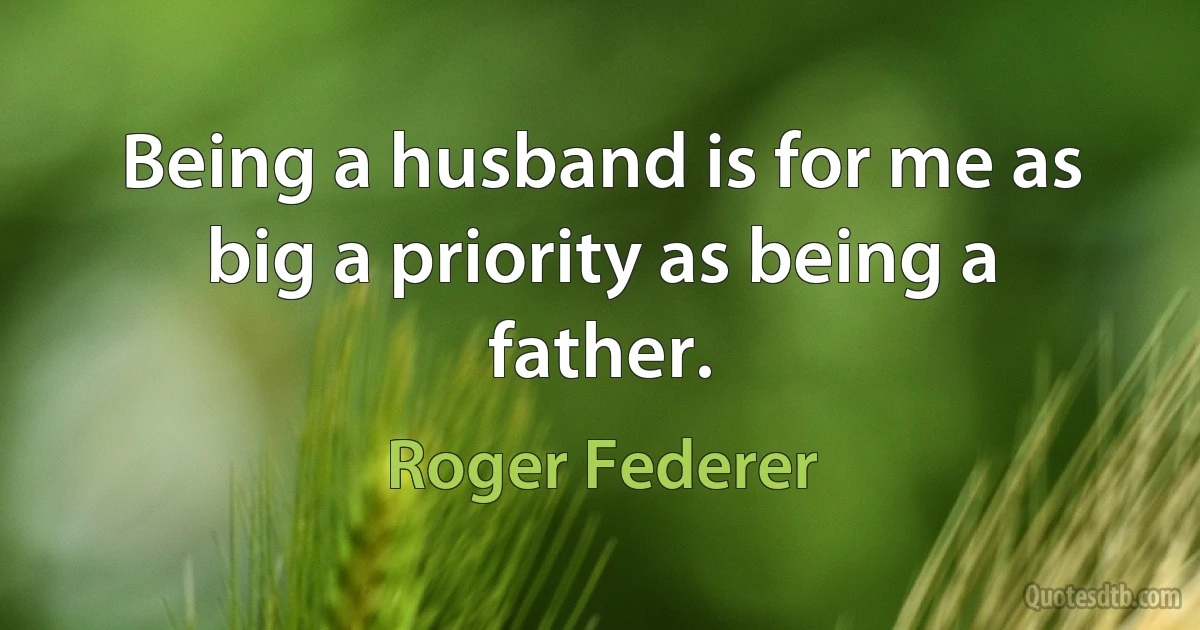 Being a husband is for me as big a priority as being a father. (Roger Federer)