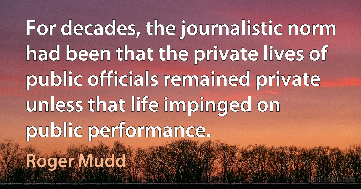 For decades, the journalistic norm had been that the private lives of public officials remained private unless that life impinged on public performance. (Roger Mudd)