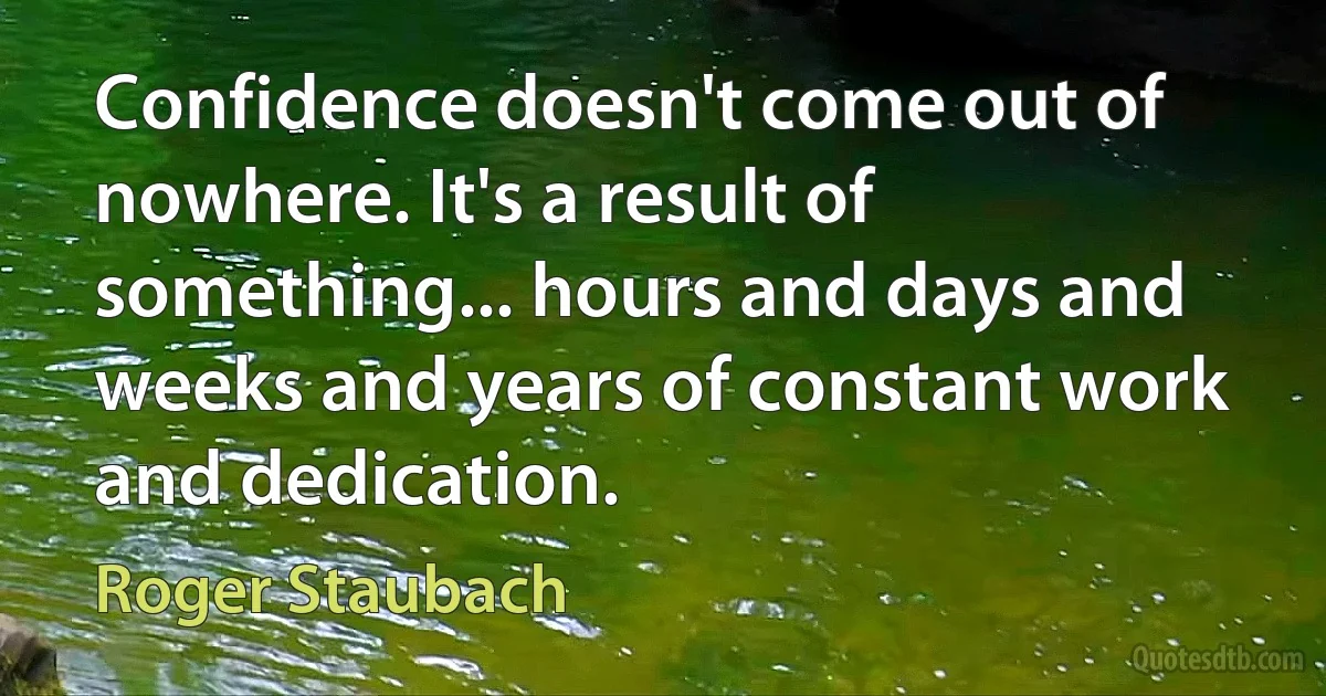 Confidence doesn't come out of nowhere. It's a result of something... hours and days and weeks and years of constant work and dedication. (Roger Staubach)