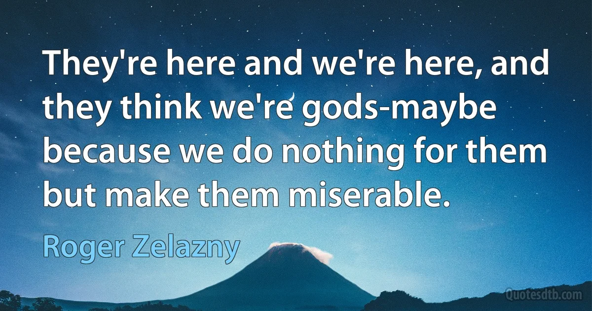 They're here and we're here, and they think we're gods-maybe because we do nothing for them but make them miserable. (Roger Zelazny)