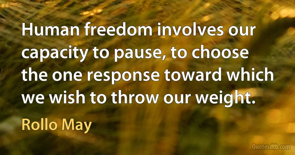 Human freedom involves our capacity to pause, to choose the one response toward which we wish to throw our weight. (Rollo May)